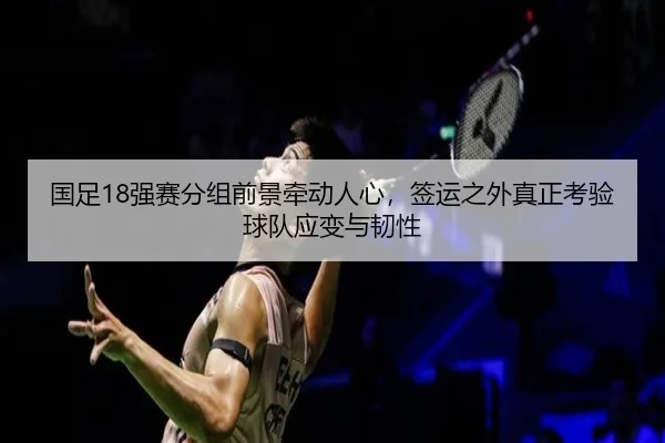 国足18强赛分组前景牵动人心，签运之外真正考验球队应变与韧性